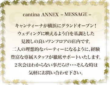 cantina ANNEX MASSAGE キャンティーナが横浜にグランドオープン！ ウェディングに映えるよう白を基調とした 見渡しの良いワンフロアの店内です。 二人の理想的なパーティーになるように、経験 豊富な専属スタッフが徹底サポートいたします。 ２次会はわからない事だらけ・・・そんな時は 気軽にお問い合わせ下さい。